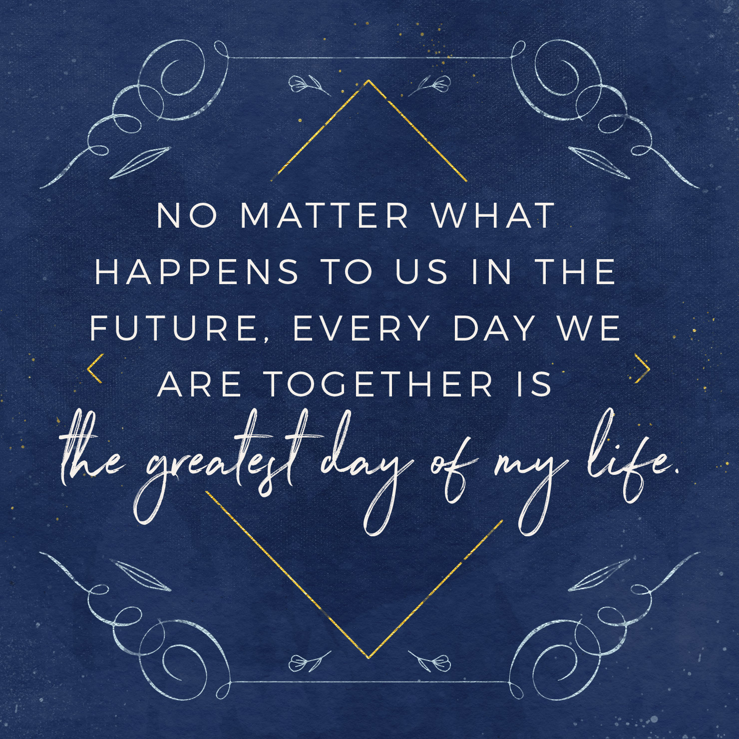 No matter what happens to us in the future, every day we are together is the greatest day of my life.