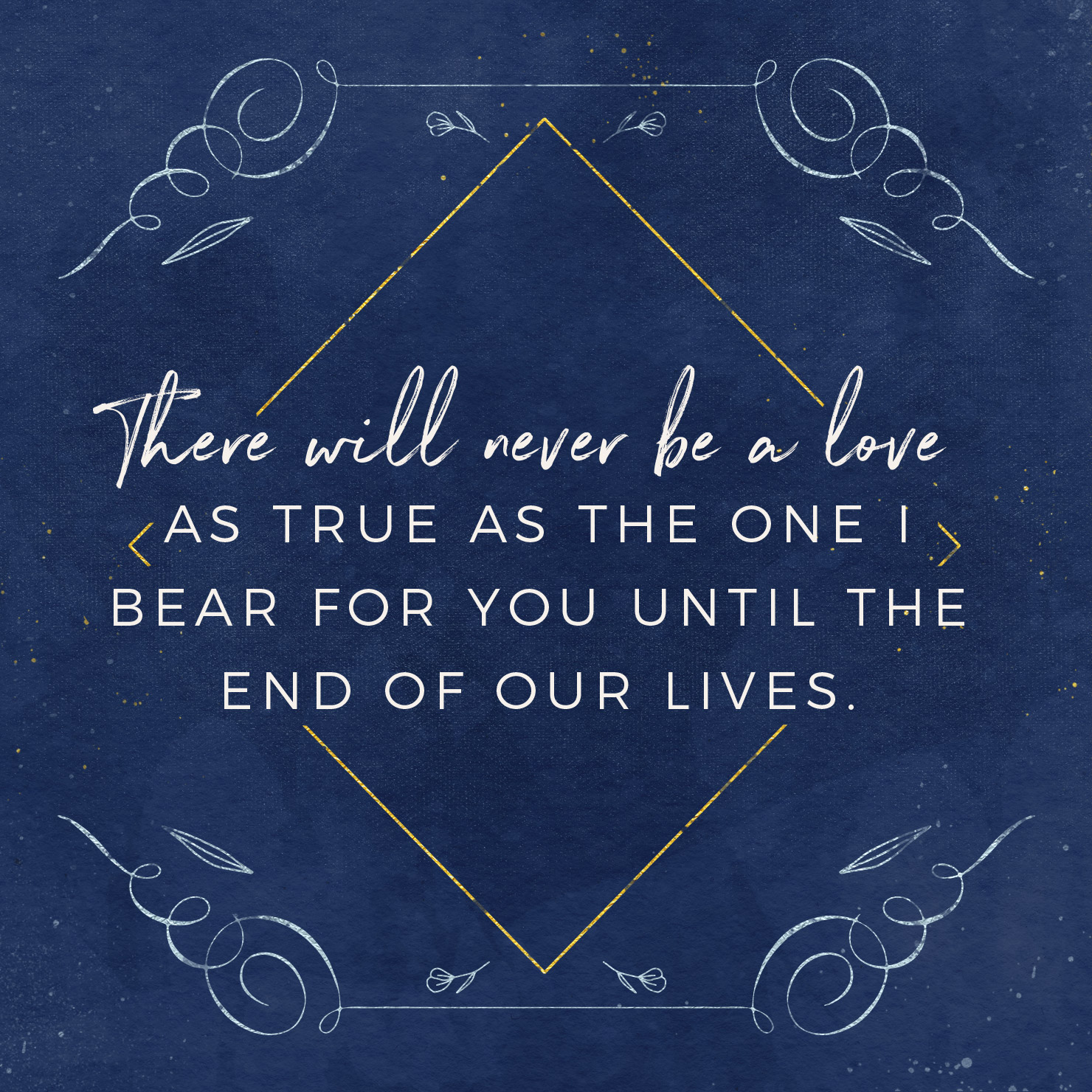 There will never be a love as true as the one I bear for you until the end of our lives.